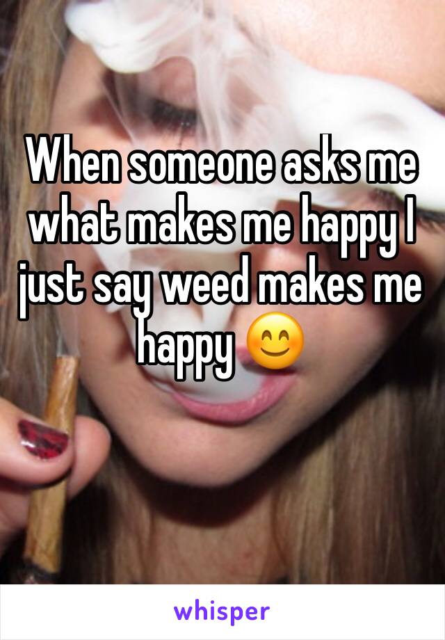 When someone asks me what makes me happy I just say weed makes me happy 😊 