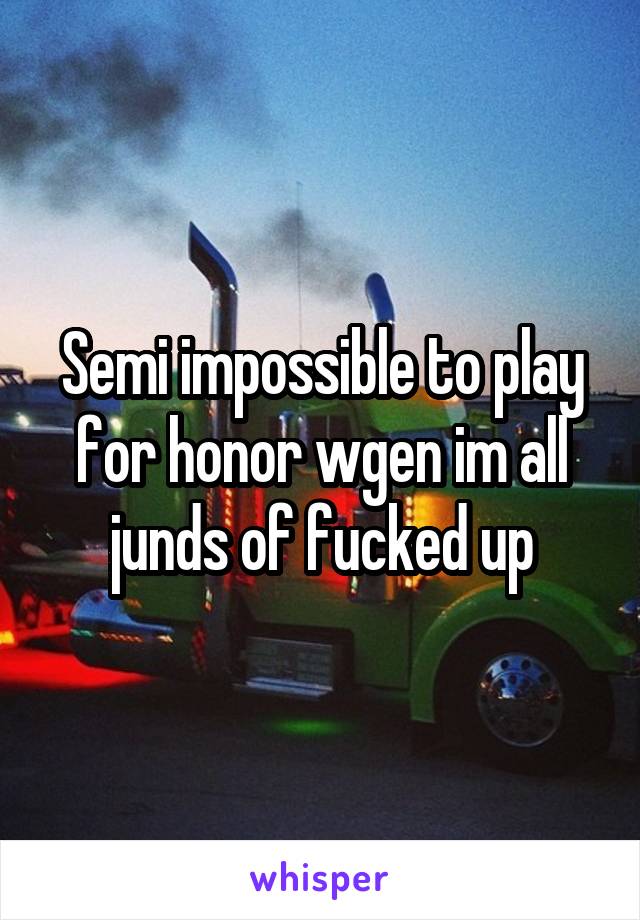 Semi impossible to play for honor wgen im all junds of fucked up