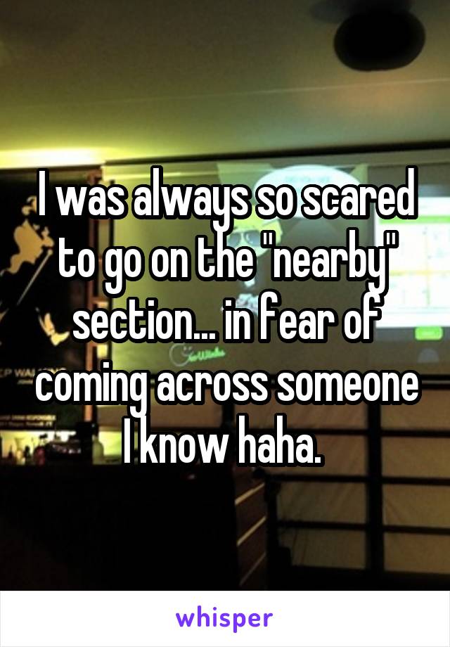 I was always so scared to go on the "nearby" section... in fear of coming across someone I know haha. 