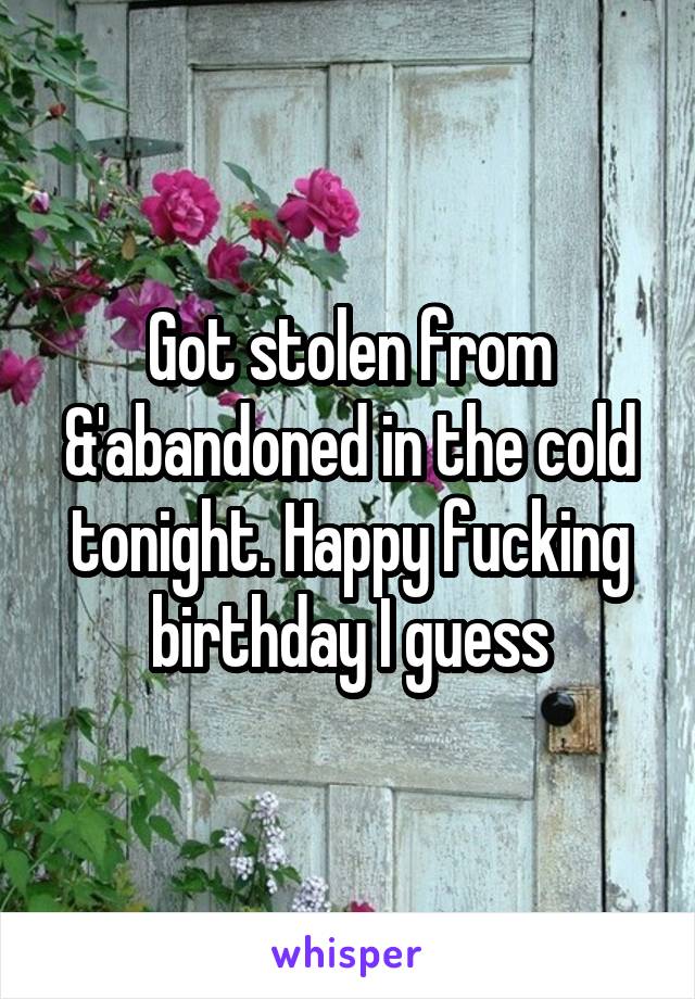 Got stolen from &'abandoned in the cold tonight. Happy fucking birthday I guess