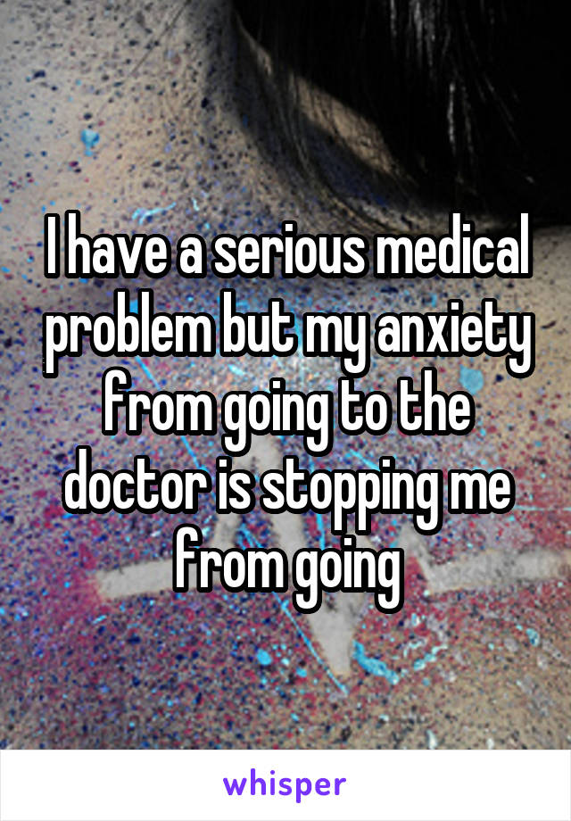 I have a serious medical problem but my anxiety from going to the doctor is stopping me from going