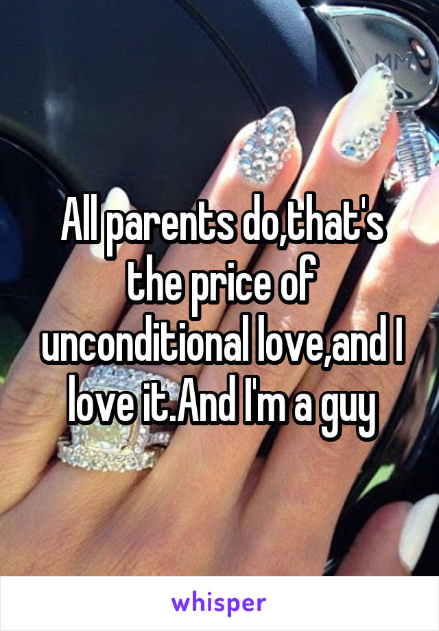 All parents do,that's the price of unconditional love,and I love it.And I'm a guy