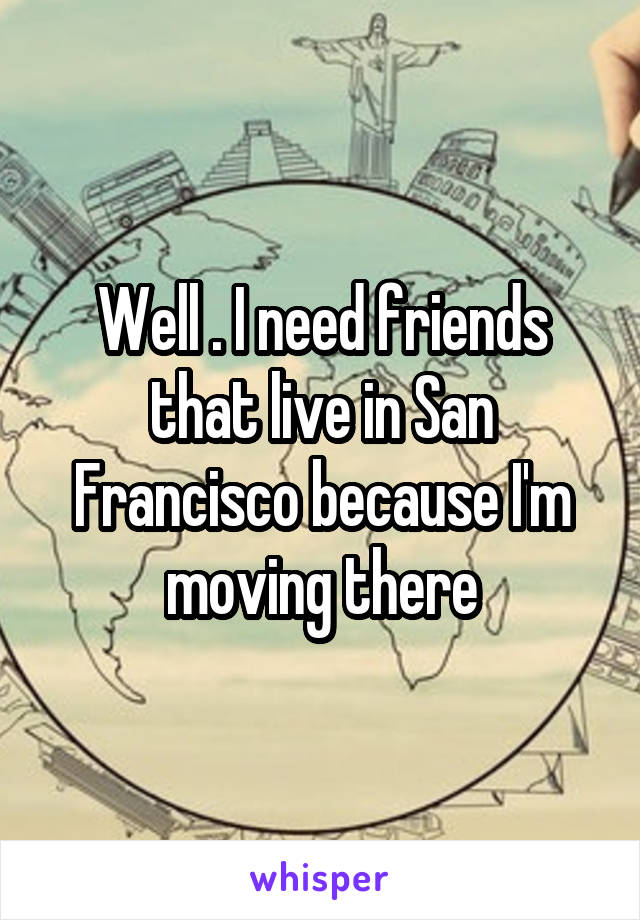 Well . I need friends that live in San Francisco because I'm moving there