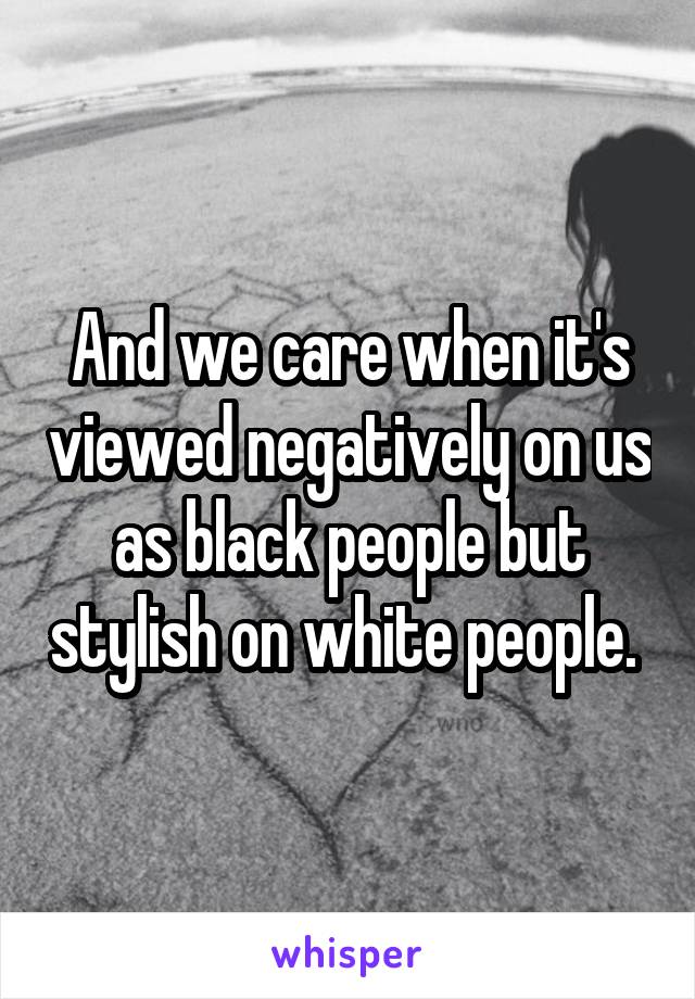 And we care when it's viewed negatively on us as black people but stylish on white people. 