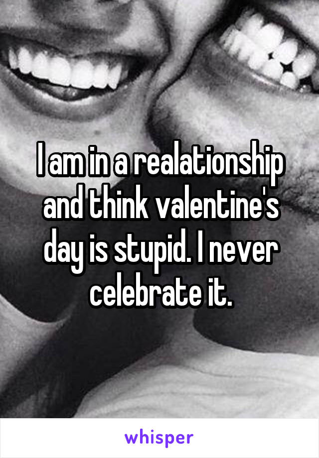 I am in a realationship and think valentine's day is stupid. I never celebrate it.