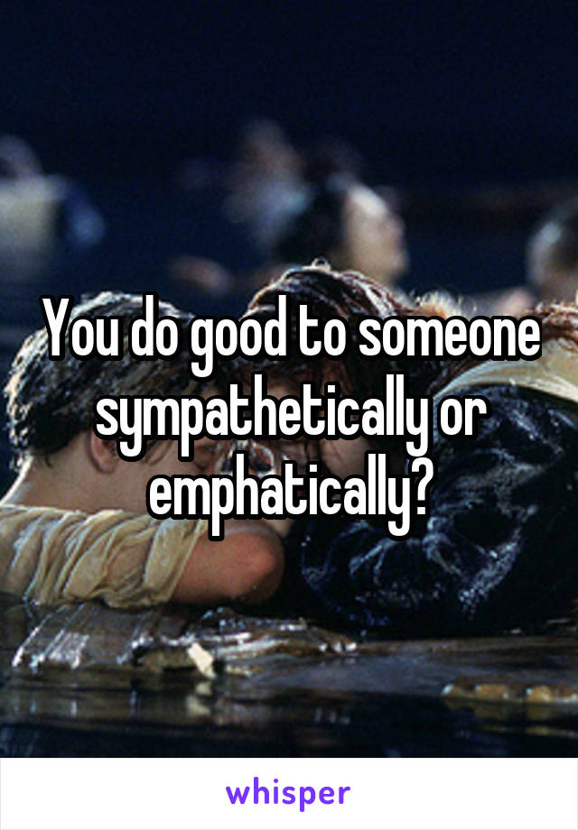 You do good to someone sympathetically or emphatically?