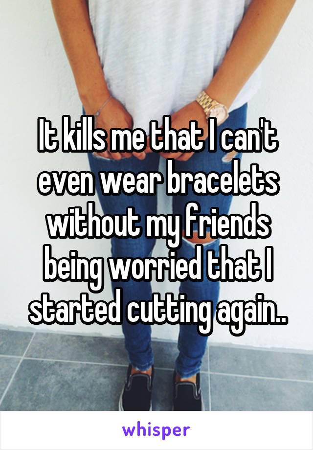 It kills me that I can't even wear bracelets without my friends being worried that I started cutting again..