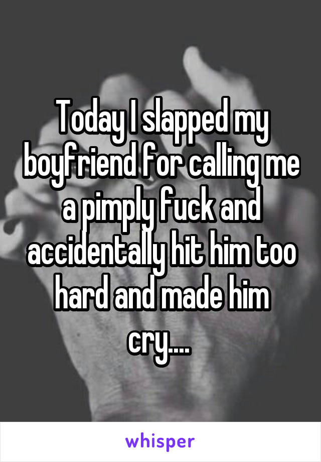 Today I slapped my boyfriend for calling me a pimply fuck and accidentally hit him too hard and made him cry.... 