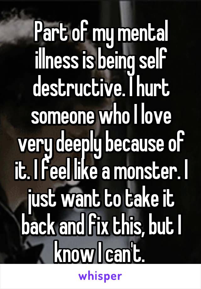 Part of my mental illness is being self destructive. I hurt someone who I love very deeply because of it. I feel like a monster. I just want to take it back and fix this, but I know I can't. 