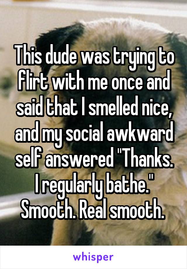This dude was trying to flirt with me once and said that I smelled nice, and my social awkward self answered "Thanks. I regularly bathe." Smooth. Real smooth. 