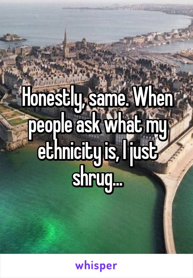 Honestly, same. When people ask what my ethnicity is, I just shrug...