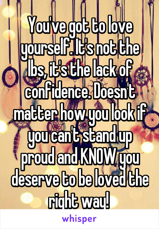 You've got to love yourself. It's not the lbs, it's the lack of confidence. Doesn't matter how you look if you can't stand up proud and KNOW you deserve to be loved the right way! 