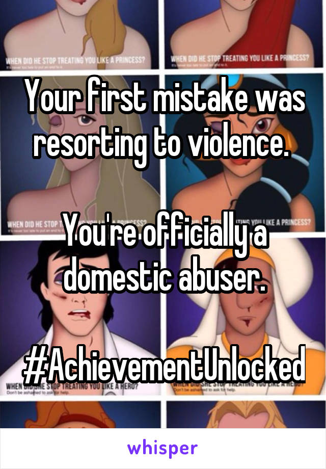 Your first mistake was resorting to violence. 

You're officially a domestic abuser.

#AchievementUnlocked