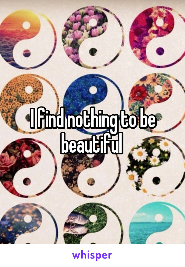 I find nothing to be beautiful 