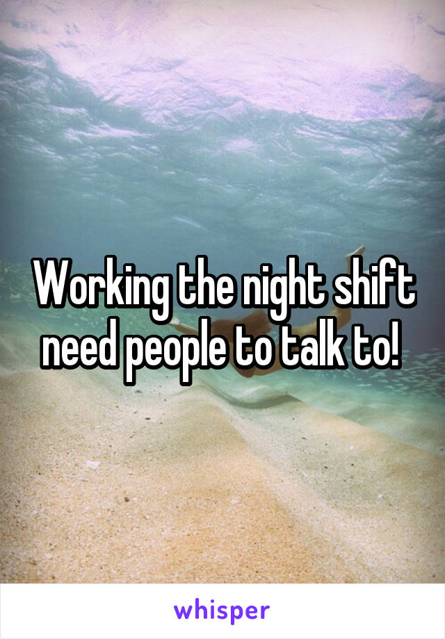 Working the night shift need people to talk to! 