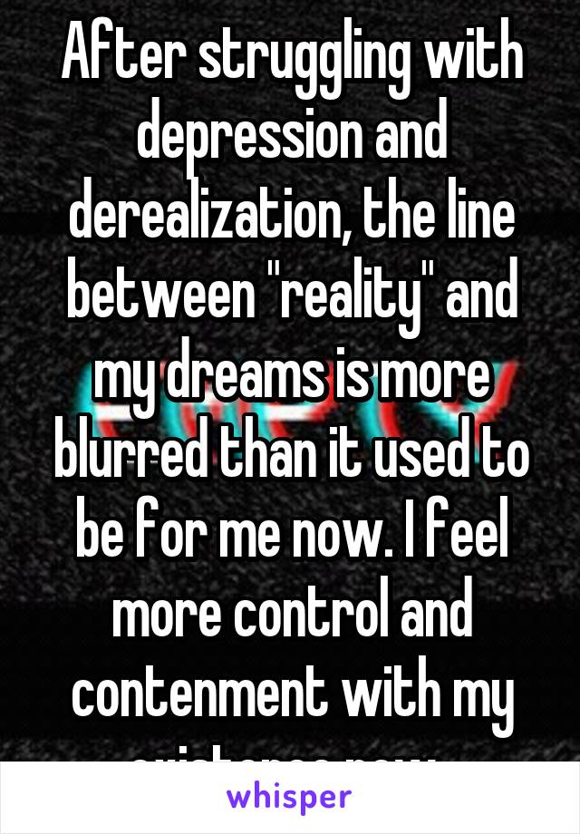 After struggling with depression and derealization, the line between "reality" and my dreams is more blurred than it used to be for me now. I feel more control and contenment with my existence now. 