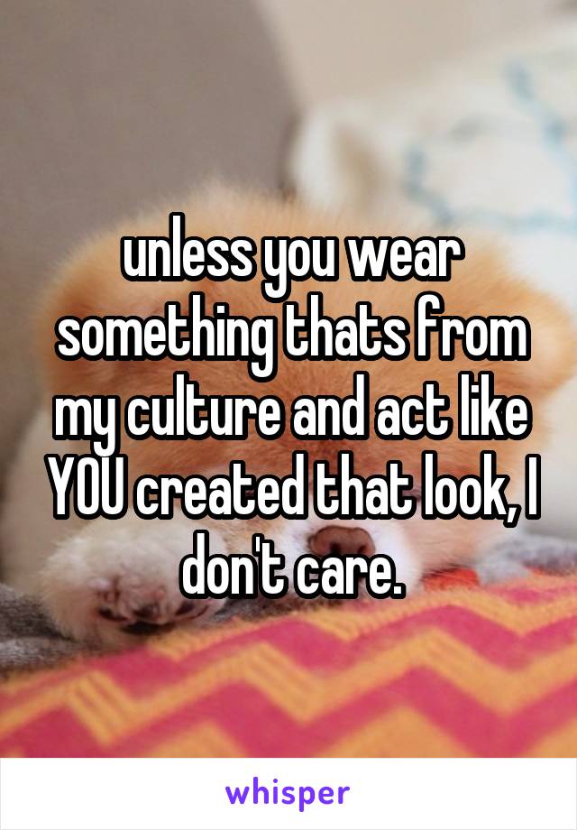 unless you wear something thats from my culture and act like YOU created that look, I don't care.