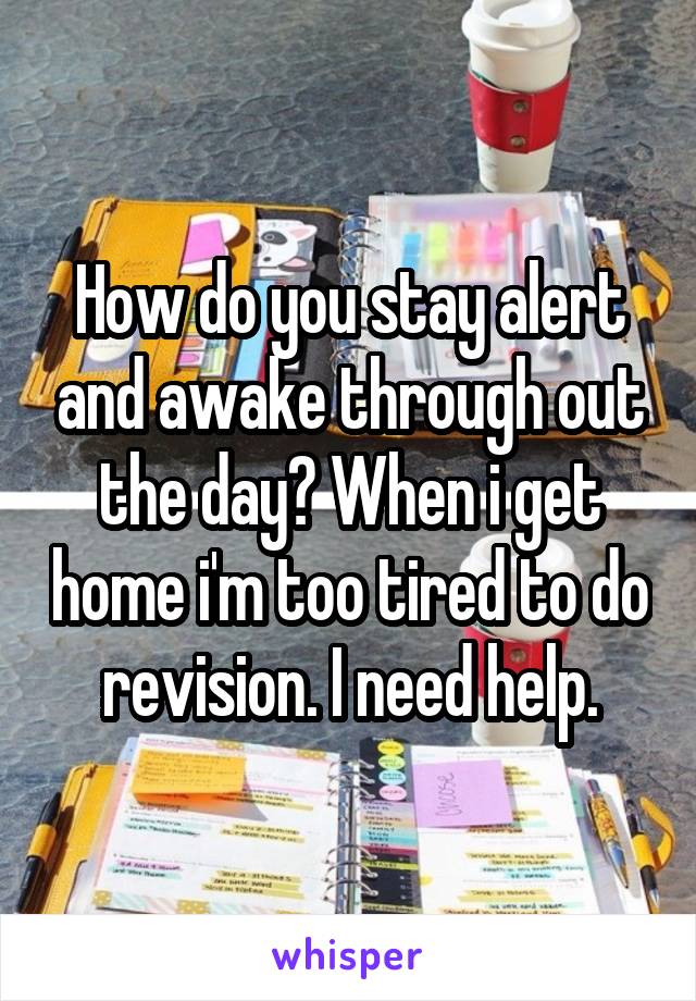 How do you stay alert and awake through out the day? When i get home i'm too tired to do revision. I need help.