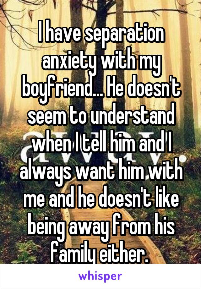 I have separation anxiety with my boyfriend... He doesn't seem to understand when I tell him and I always want him with me and he doesn't like being away from his family either. 