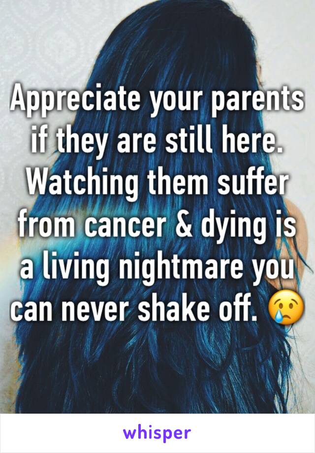 Appreciate your parents if they are still here. Watching them suffer from cancer & dying is a living nightmare you can never shake off. 😢