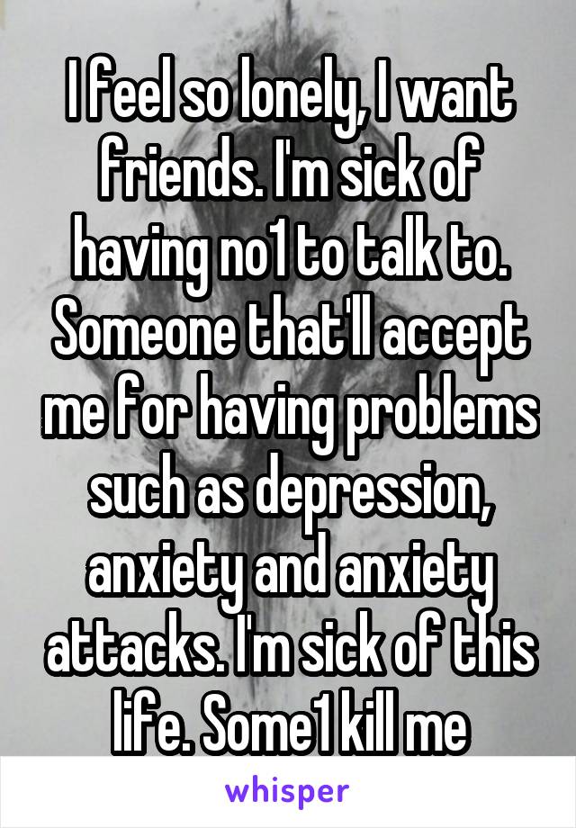 I feel so lonely, I want friends. I'm sick of having no1 to talk to. Someone that'll accept me for having problems such as depression, anxiety and anxiety attacks. I'm sick of this life. Some1 kill me