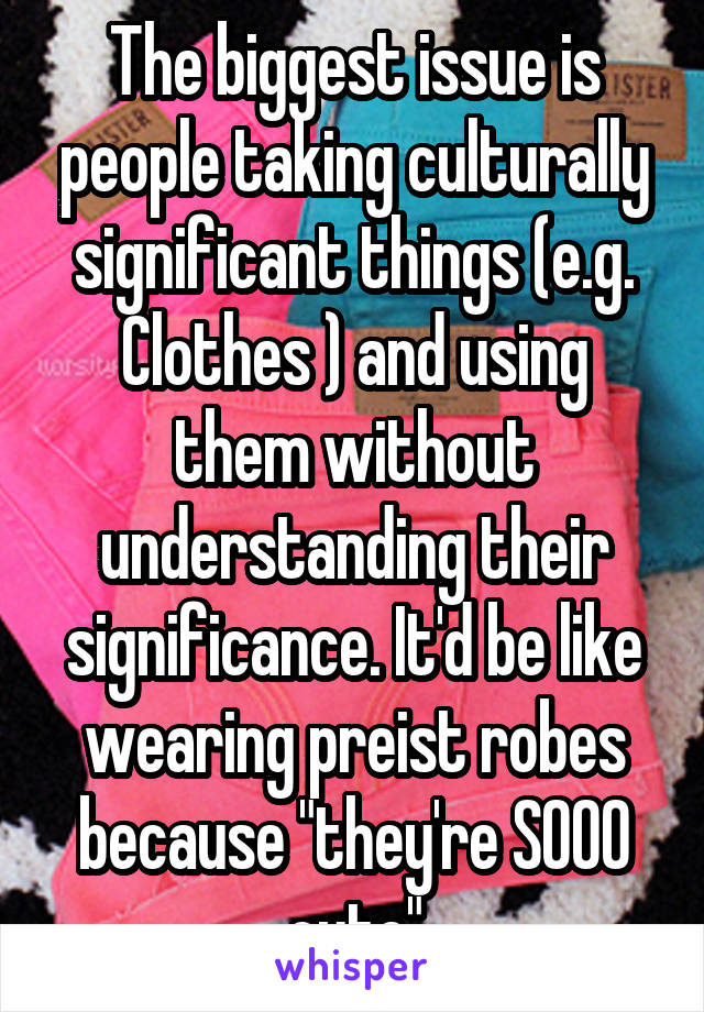 The biggest issue is people taking culturally significant things (e.g. Clothes ) and using them without understanding their significance. It'd be like wearing preist robes because "they're SOOO cute"