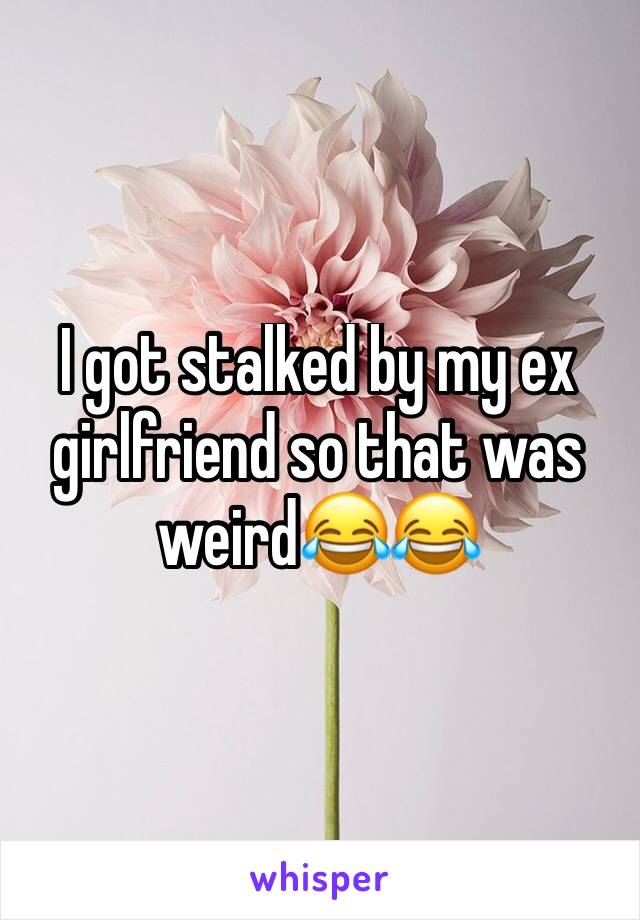 I got stalked by my ex girlfriend so that was weird😂😂