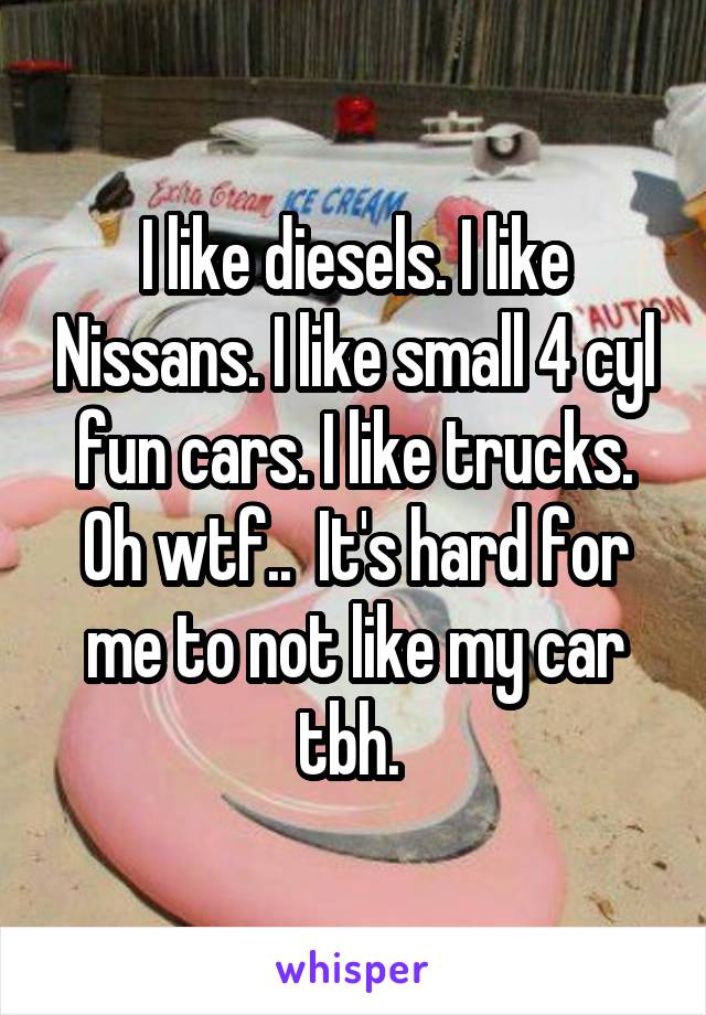 I like diesels. I like Nissans. I like small 4 cyl fun cars. I like trucks. Oh wtf..  It's hard for me to not like my car tbh. 