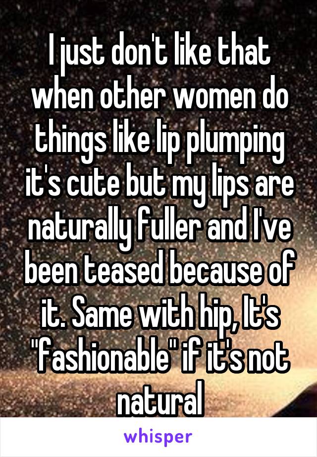 I just don't like that when other women do things like lip plumping it's cute but my lips are naturally fuller and I've been teased because of it. Same with hip, It's "fashionable" if it's not natural