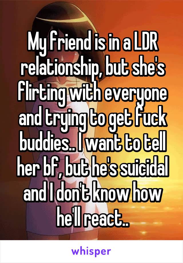 My friend is in a LDR relationship, but she's flirting with everyone and trying to get fuck buddies.. I want to tell her bf, but he's suicidal and I don't know how he'll react..