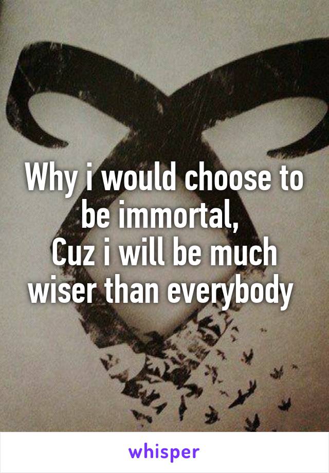 Why i would choose to be immortal, 
Cuz i will be much wiser than everybody 