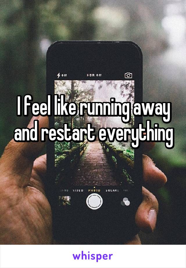 I feel like running away and restart everything 