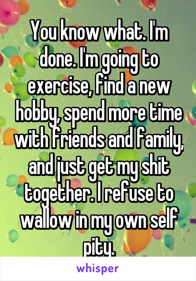 You know what. I'm done. I'm going to exercise, find a new hobby, spend more time with friends and family, and just get my shit together. I refuse to wallow in my own self pity.