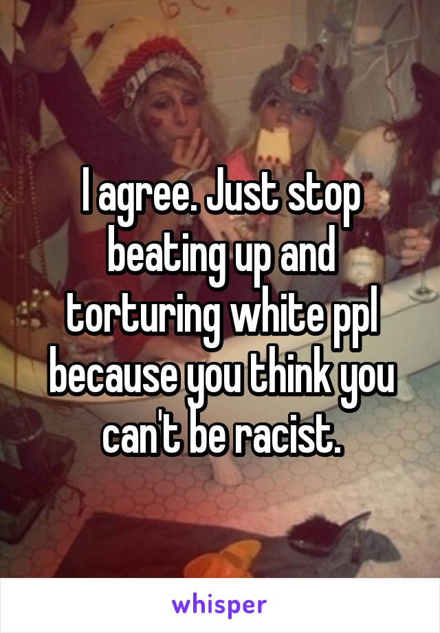 I agree. Just stop beating up and torturing white ppl because you think you can't be racist.