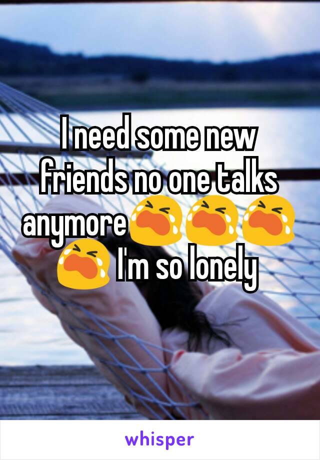 I need some new friends no one talks anymore😭😭😭😭 I'm so lonely 