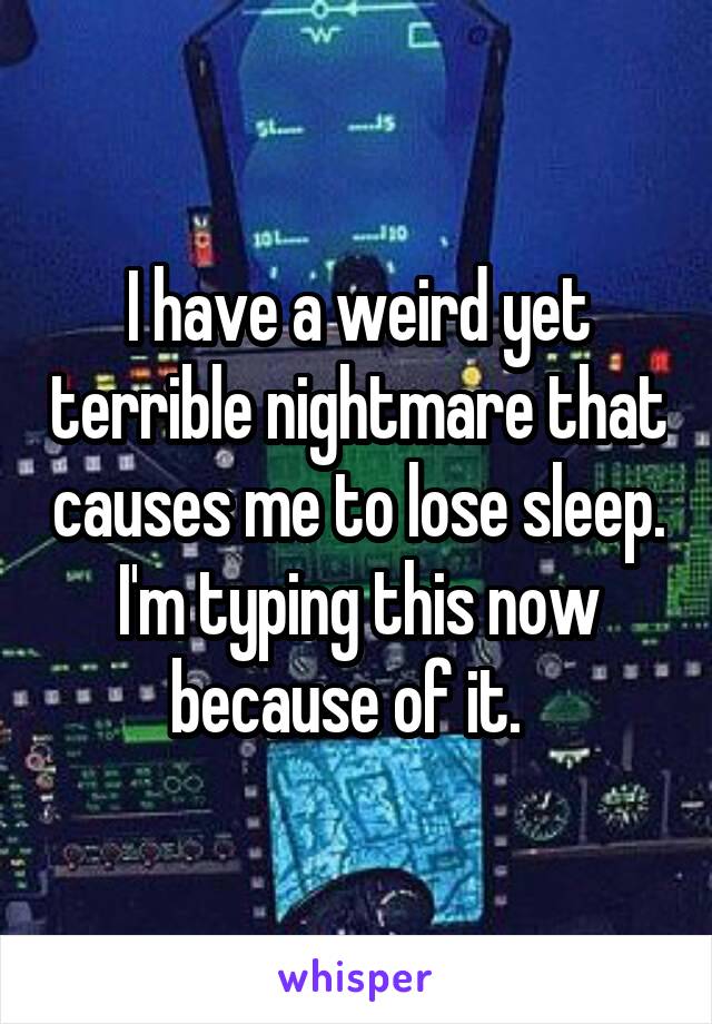 I have a weird yet terrible nightmare that causes me to lose sleep. I'm typing this now because of it.  