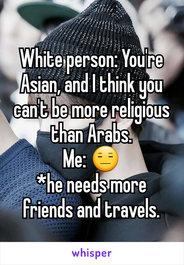 White person: You're Asian, and I think you can't be more religious than Arabs.
Me: 😑
*he needs more friends and travels.