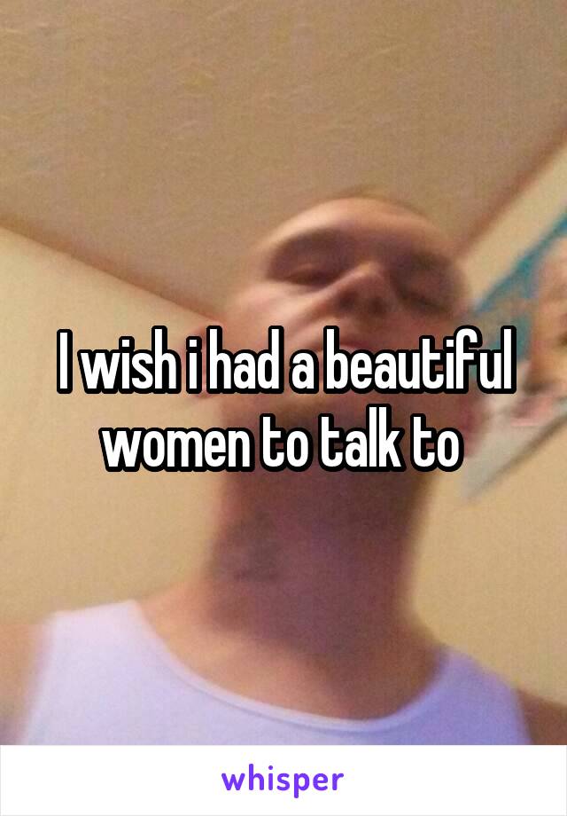 I wish i had a beautiful women to talk to 