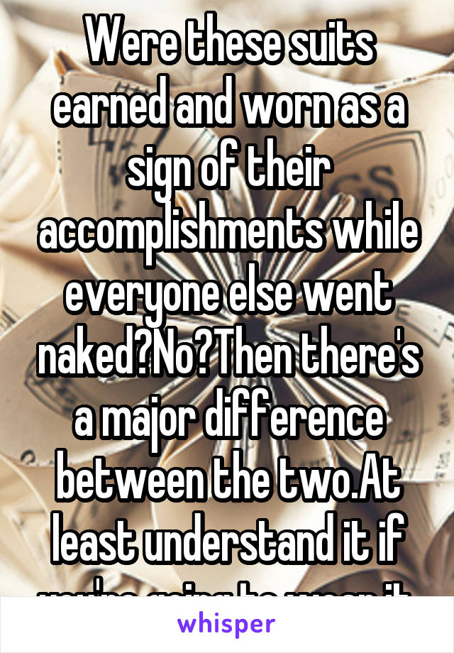 Were these suits earned and worn as a sign of their accomplishments while everyone else went naked?No?Then there's a major difference between the two.At least understand it if you're going to wear it.