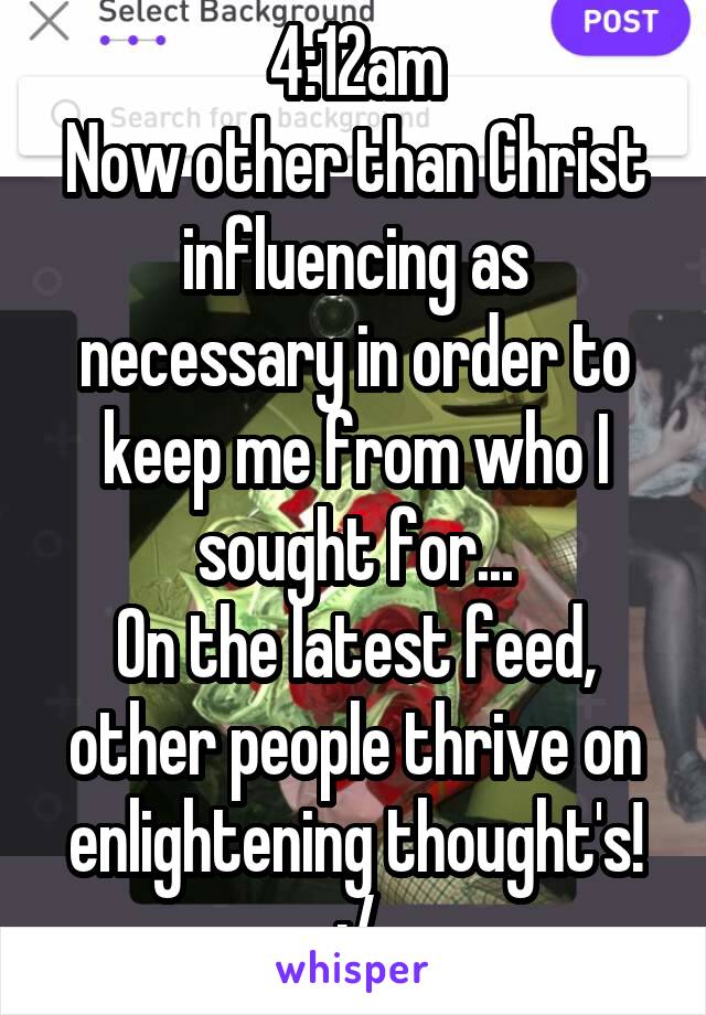 4:12am
Now other than Christ influencing as necessary in order to keep me from who I sought for...
On the latest feed, other people thrive on enlightening thought's! :/