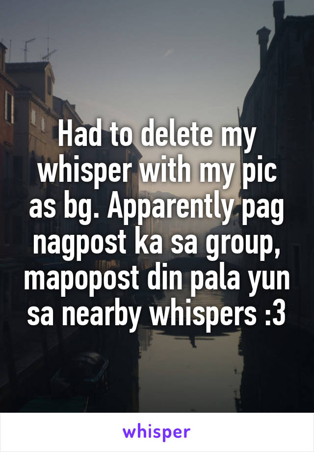 Had to delete my whisper with my pic as bg. Apparently pag nagpost ka sa group, mapopost din pala yun sa nearby whispers :3