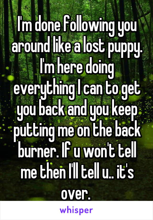 I'm done following you around like a lost puppy. I'm here doing everything I can to get you back and you keep putting me on the back burner. If u won't tell me then I'll tell u.. it's over. 