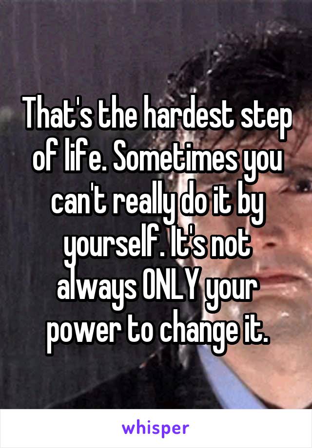 That's the hardest step of life. Sometimes you can't really do it by yourself. It's not always ONLY your power to change it.