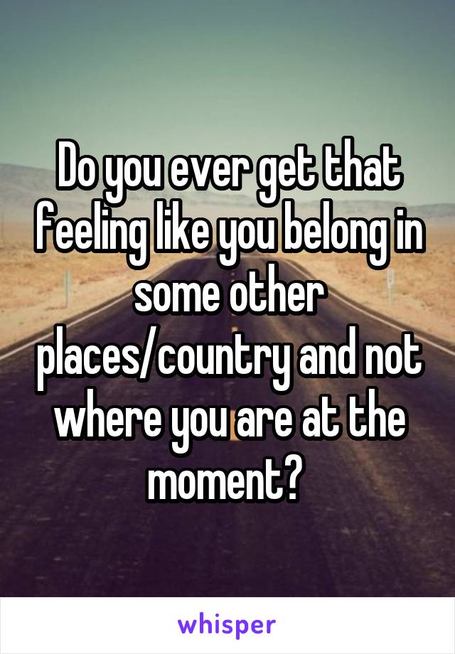 Do you ever get that feeling like you belong in some other places/country and not where you are at the moment? 