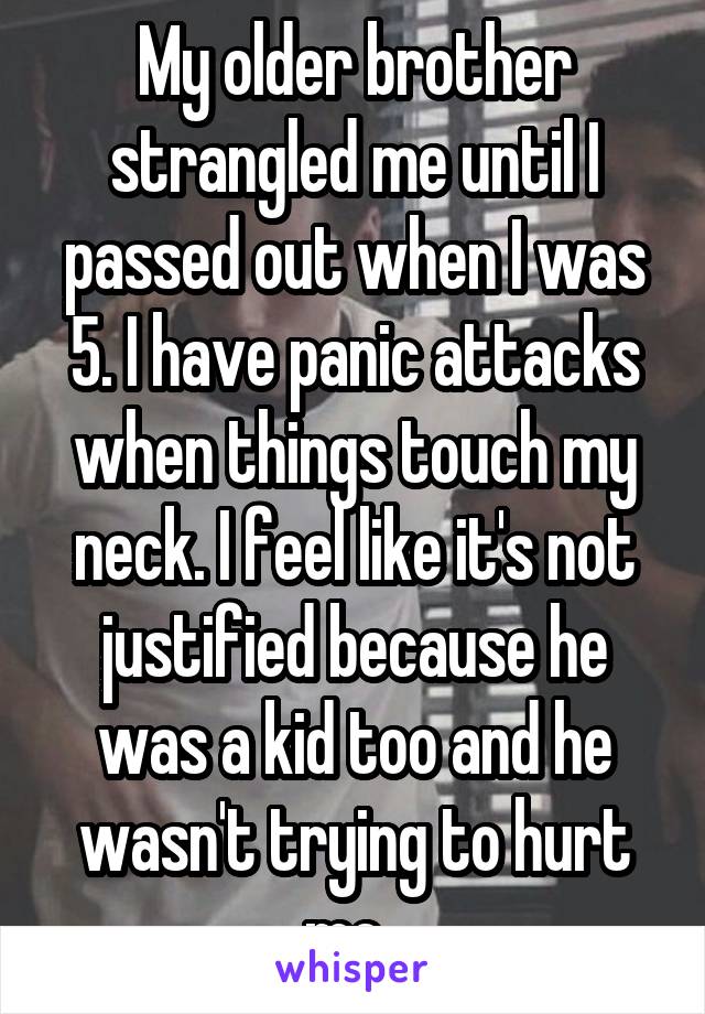 My older brother strangled me until I passed out when I was 5. I have panic attacks when things touch my neck. I feel like it's not justified because he was a kid too and he wasn't trying to hurt me. 