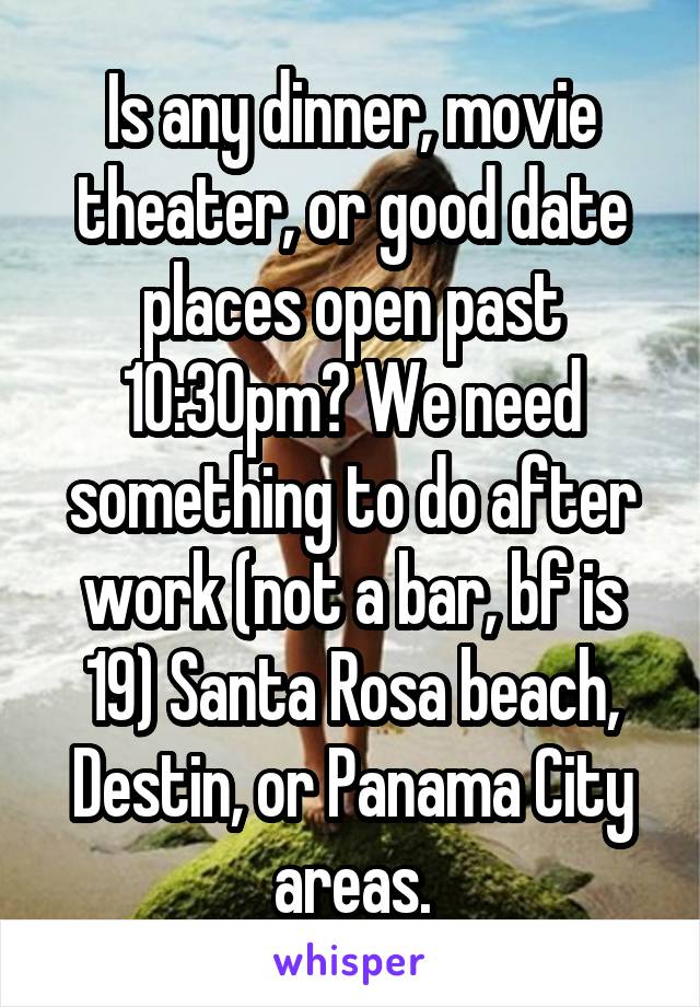 Is any dinner, movie theater, or good date places open past 10:30pm? We need something to do after work (not a bar, bf is 19) Santa Rosa beach, Destin, or Panama City areas.