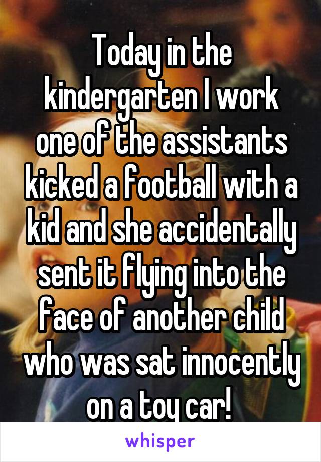 Today in the kindergarten I work one of the assistants kicked a football with a kid and she accidentally sent it flying into the face of another child who was sat innocently on a toy car! 