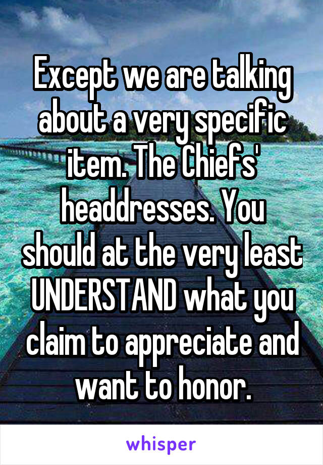 Except we are talking about a very specific item. The Chiefs' headdresses. You should at the very least UNDERSTAND what you claim to appreciate and want to honor.