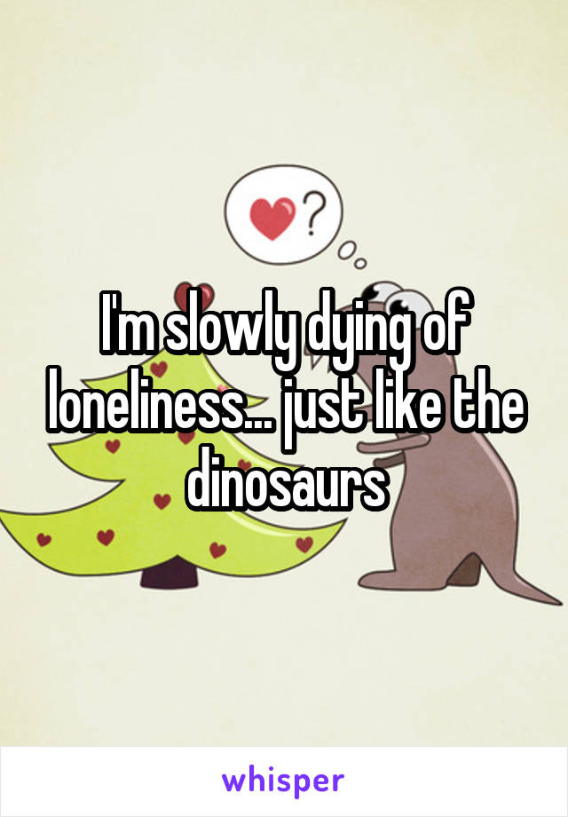 I'm slowly dying of loneliness... just like the dinosaurs