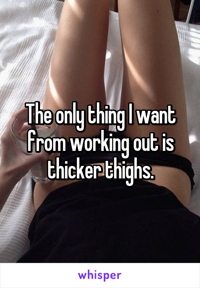 The only thing I want from working out is thicker thighs.